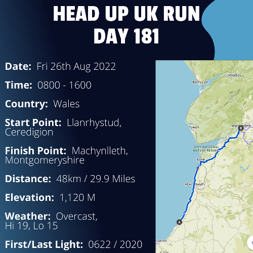 Run Route Day 181 - Llanrhystud, Ceredigion - Machynlleth, Montgomeryshire If you would like to join Paul along this route or part of it, please feel free to turn up on the day. If you are able to set up a fundraiser at the same time, even better! Please go to the 'Paul's Run' page a select the fundraise for Pauls event link. This will take you to the JustGiving account where you can then set up your own fundraiser.If you are part of a group, business, organisation or establishment and would like to help or be involved on the day, please get in touch at paul@head-up.org.ukIf you are able to put a poster up anywhere in your local area, Please ask and we will be happy to send you as many copies as you need.