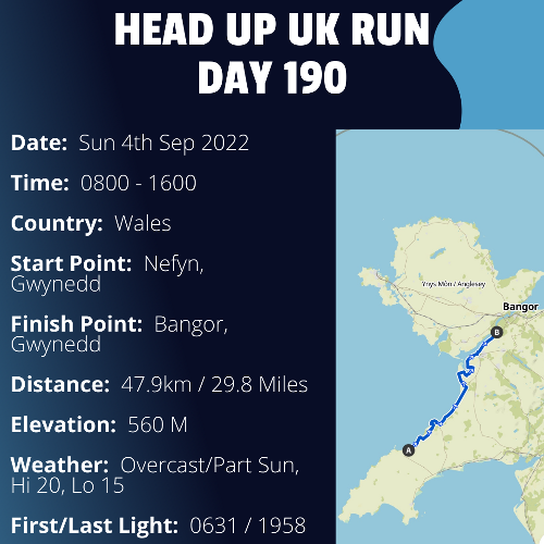 Run Route Day 190 - Nefyn, Gwynedd - Bangor, Gwynedd If you would like to join Paul along this route or part of it, please feel free to turn up on the day. If you are able to set up a fundraiser at the same time, even better! Please go to the 'Paul's Run' page a select the fundraise for Pauls event link. This will take you to the JustGiving account where you can then set up your own fundraiser.If you are part of a group, business, organisation or establishment and would like to help or be involved on the day, please get in touch at paul@head-up.org.ukIf you are able to put a poster up anywhere in your local area, Please ask and we will be happy to send you as many copies as you need.