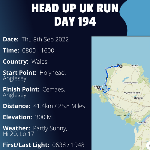 Run Route Day 194 - Holyhead, Anglesey - Cemaes, Anglesey If you would like to join Paul along this route or part of it, please feel free to turn up on the day. If you are able to set up a fundraiser at the same time, even better! Please go to the 'Paul's Run' page a select the fundraise for Pauls event link. This will take you to the JustGiving account where you can then set up your own fundraiser.If you are part of a group, business, organisation or establishment and would like to help or be involved on the day, please get in touch at paul@head-up.org.ukIf you are able to put a poster up anywhere in your local area, Please ask and we will be happy to send you as many copies as you need.