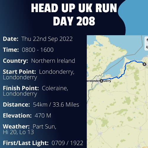 Run Route Day 208 - Londonderry, Londonderry - Coleraine, Londonderry If you would like to join Paul along this route or part of it, please feel free to turn up on the day. If you are able to set up a fundraiser at the same time, even better! Please go to the 'Paul's Run' page a select the fundraise for Pauls event link. This will take you to the JustGiving account where you can then set up your own fundraiser.If you are part of a group, business, organisation or establishment and would like to help or be involved on the day, please get in touch at paul@head-up.org.ukIf you are able to put a poster up anywhere in your local area, Please ask and we will be happy to send you as many copies as you need.