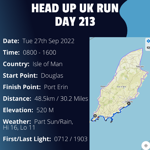Run Route Day 213 -  Douglas, IoM - Port Erin, IoM If you would like to join Paul along this route or part of it, please feel free to turn up on the day. If you are able to set up a fundraiser at the same time, even better! Please go to the 'Paul's Run' page a select the fundraise for Pauls event link. This will take you to the JustGiving account where you can then set up your own fundraiser.If you are part of a group, business, organisation or establishment and would like to help or be involved on the day, please get in touch at paul@head-up.org.ukIf you are able to put a poster up anywhere in your local area, Please ask and we will be happy to send you as many copies as you need.