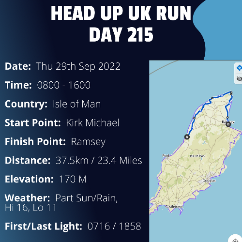 Run Route Day 215 - Kirk Michael, IoM - Ramsey, IoM If you would like to join Paul along this route or part of it, please feel free to turn up on the day. If you are able to set up a fundraiser at the same time, even better! Please go to the 'Paul's Run' page a select the fundraise for Pauls event link. This will take you to the JustGiving account where you can then set up your own fundraiser.

If you are part of a group, business, organisation or establishment and would like to help or be involved on the day, please get in touch at paul@head-up.org.uk

If you are able to put a poster up anywhere in your local area, Please ask and we will be happy to send you as many copies as you need.