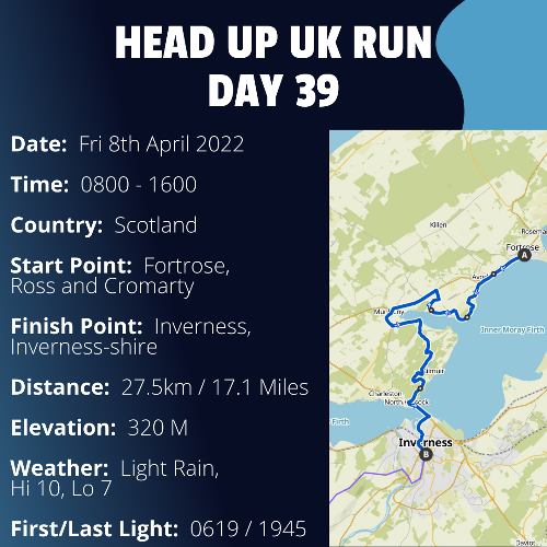 Run Route Day 39 - Fortrose, Ross and Cromarty - Inverness, Inverness-shire If you would like to join Paul along this route or part of it, please feel free to turn up on the day. If you are able to set up a fundraiser at the same time, even better! Please go to the 'Paul's Run' page a select the fundraise for Pauls event link. This will take you to the JustGiving account where you can then set up your own fundraiser.If you are part of a group, business, organisation or establishment and would like to help or be involved on the day, please get in touch at paul@head-up.org.ukIf you are able to put a poster up anywhere in your local area, Please ask and we will be happy to send you as many copies as you need.
