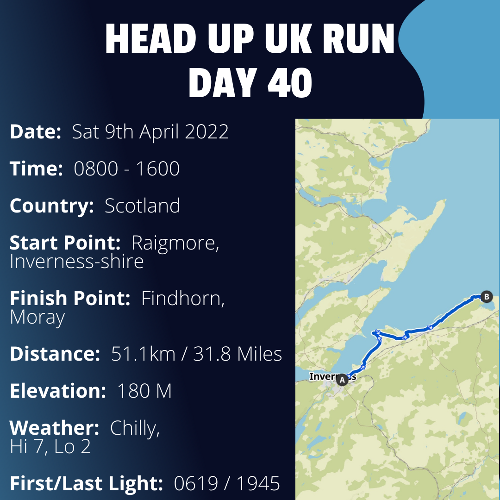 Run Route Day 40 - Inverness, Inverness-shire - Findhorn, Moray If you would like to join Paul along this route or part of it, please feel free to turn up on the day. If you are able to set up a fundraiser at the same time, even better! Please go to the 'Paul's Run' page a select the fundraise for Pauls event link. This will take you to the JustGiving account where you can then set up your own fundraiser.

If you are part of a group, business, organisation or establishment and would like to help or be involved on the day, please get in touch at paul@head-up.org.uk

If you are able to put a poster up anywhere in your local area, Please ask and we will be happy to send you as many copies as you need.