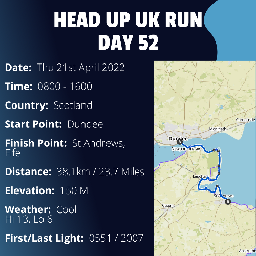 Run Route Day 52 - Dundee - St Andrews, Fife If you would like to join Paul along this route or part of it, please feel free to turn up on the day. If you are able to set up a fundraiser at the same time, even better! Please go to the 'Paul's Run' page a select the fundraise for Pauls event link. This will take you to the JustGiving account where you can then set up your own fundraiser.If you are part of a group, business, organisation or establishment and would like to help or be involved on the day, please get in touch at paul@head-up.org.ukIf you are able to put a poster up anywhere in your local area, Please ask and we will be happy to send you as many copies as you need.