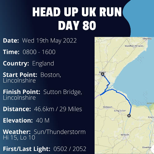 Run Route Day 80 - Boston, Lincolnshire - Sutton Bridge, Lincolnshire If you would like to join Paul along this route or part of it, please feel free to turn up on the day. If you are able to set up a fundraiser at the same time, even better! Please go to the 'Paul's Run' page a select the fundraise for Pauls event link. This will take you to the JustGiving account where you can then set up your own fundraiser.

If you are part of a group, business, organisation or establishment and would like to help or be involved on the day, please get in touch at paul@head-up.org.uk

If you are able to put a poster up anywhere in your local area, Please ask and we will be happy to send you as many copies as you need.